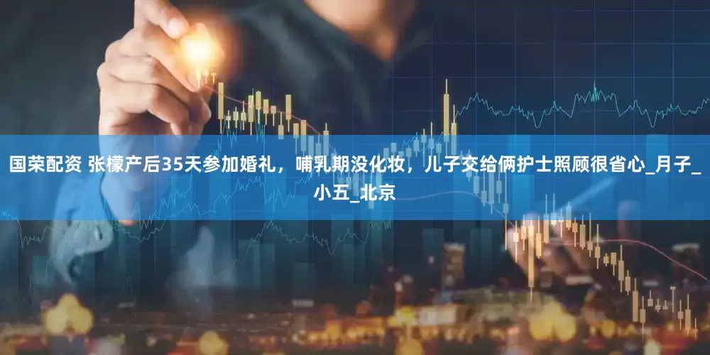 国荣配资 张檬产后35天参加婚礼，哺乳期没化妆，儿子交给俩护士照顾很省心_月子_小五_北京