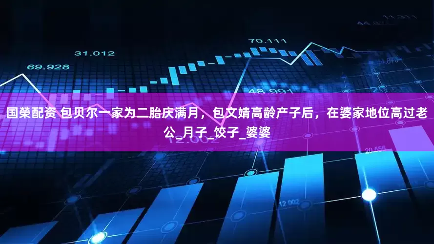国榮配资 包贝尔一家为二胎庆满月，包文婧高龄产子后，在婆家地位高过老公_月子_饺子_婆婆