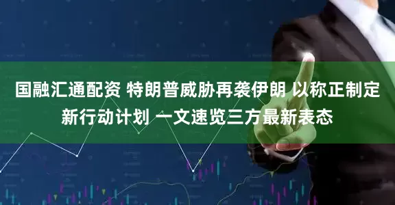 国融汇通配资 特朗普威胁再袭伊朗 以称正制定新行动计划 一文速览三方最新表态