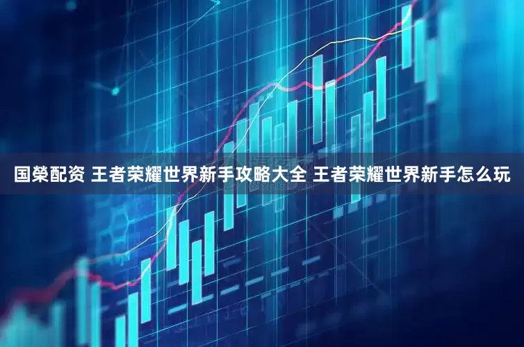 国榮配资 王者荣耀世界新手攻略大全 王者荣耀世界新手怎么玩