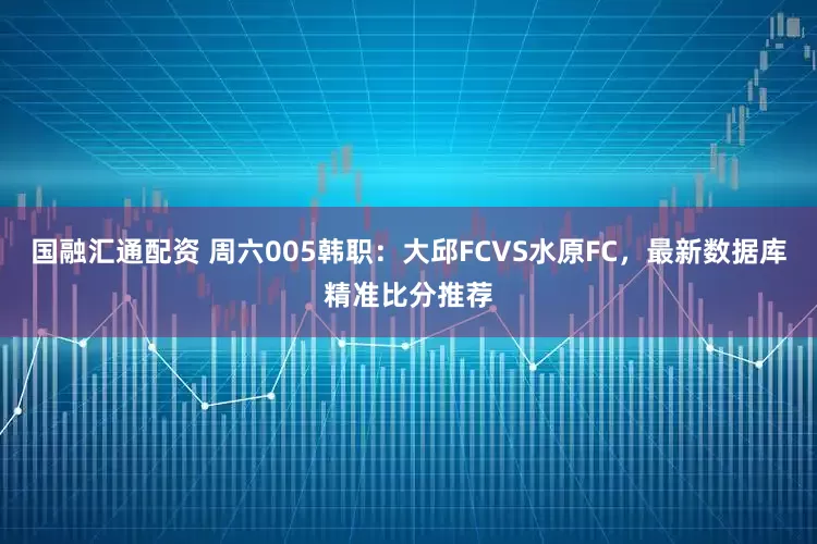 国融汇通配资 周六005韩职：大邱FCVS水原FC，最新数据库精准比分推荐