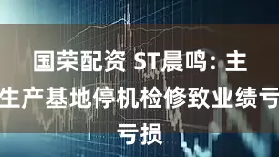 国荣配资 ST晨鸣: 主要生产基地停机检修致业绩亏损