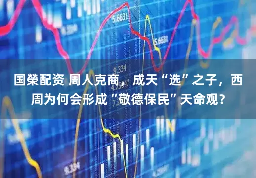 国榮配资 周人克商，成天“选”之子，西周为何会形成“敬德保民”天命观？