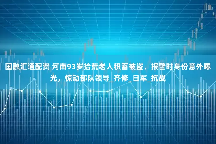 国融汇通配资 河南93岁拾荒老人积蓄被盗，报警时身份意外曝光，惊动部队领导_齐修_日军_抗战