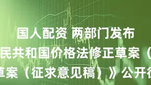 国人配资 两部门发布《中华人民共和国价格法修正草案（征求意见稿）》公开征求意见