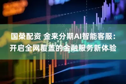 国榮配资 金来分期AI智能客服：开启全网覆盖的金融服务新体验