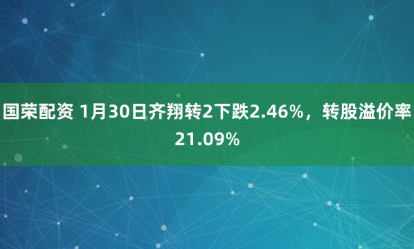 国荣配资 1月30日齐翔转2下跌2.46%，转股溢价率21.09%