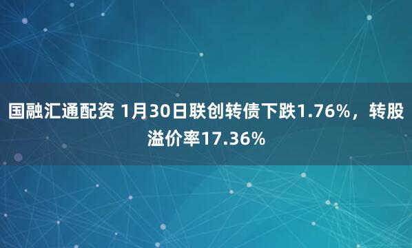 国融汇通配资 1月30日联创转债下跌1.76%，转股溢价率17.36%
