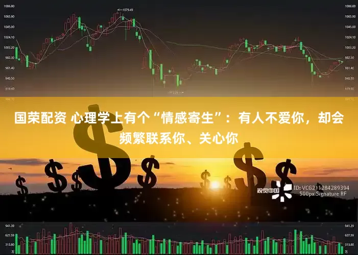 国荣配资 心理学上有个“情感寄生”：有人不爱你，却会频繁联系你、关心你