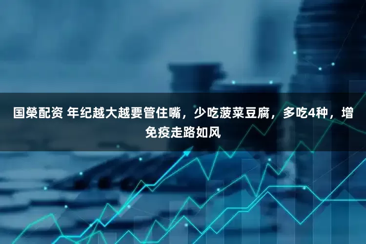 国榮配资 年纪越大越要管住嘴，少吃菠菜豆腐，多吃4种，增免疫走路如风