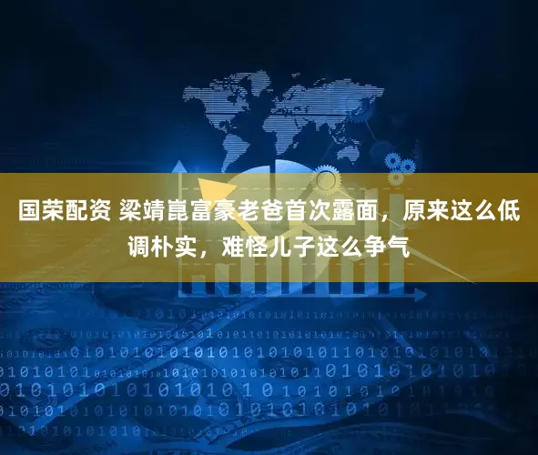 国荣配资 梁靖崑富豪老爸首次露面，原来这么低调朴实，难怪儿子这么争气