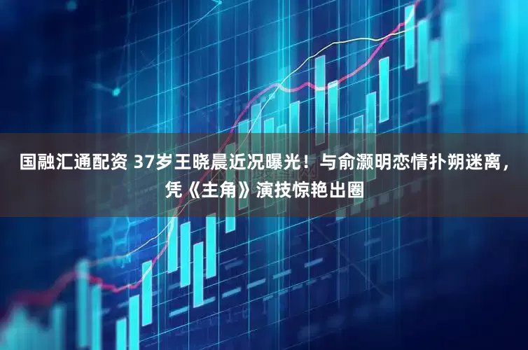 国融汇通配资 37岁王晓晨近况曝光！与俞灏明恋情扑朔迷离，凭《主角》演技惊艳出圈